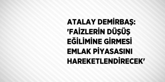 ATALAY DEMİRBAŞ: ‘FAİZLERİN DÜŞÜŞ EĞİLİMİNE GİRMESİ EMLAK PİYASASINI HAREKETLENDİRECEK’