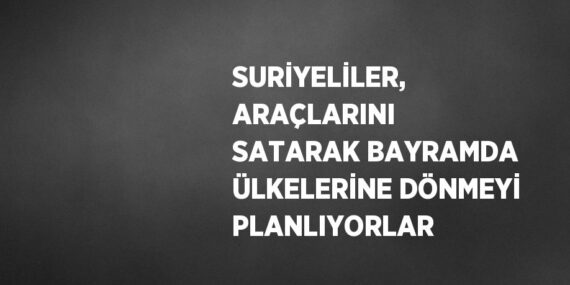 SURİYELİLER, ARAÇLARINI SATARAK BAYRAMDA ÜLKELERİNE DÖNMEYİ PLANLIYORLAR