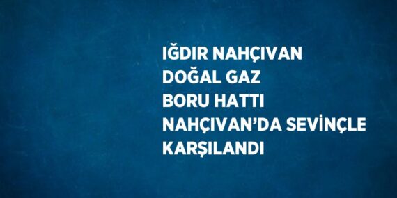 IĞDIR NAHÇIVAN DOĞAL GAZ BORU HATTI NAHÇIVAN’DA SEVİNÇLE KARŞILANDI