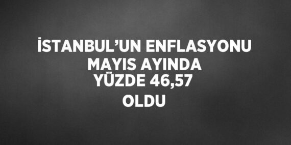 İSTANBUL’UN ENFLASYONU MAYIS AYINDA YÜZDE 46,57 OLDU