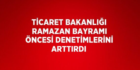TİCARET BAKANLIĞI RAMAZAN BAYRAMI ÖNCESİ DENETİMLERİNİ ARTTIRDI