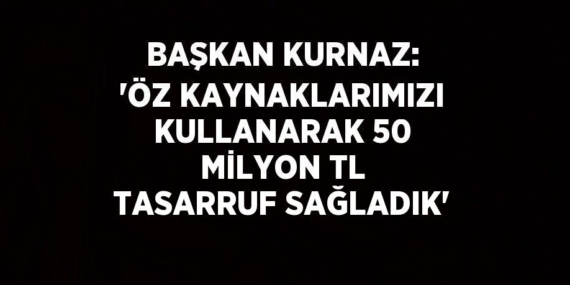 BAŞKAN KURNAZ: ‘ÖZ KAYNAKLARIMIZI KULLANARAK 50 MİLYON TL TASARRUF SAĞLADIK’