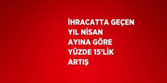 İHRACATTA GEÇEN YIL NİSAN AYINA GÖRE YÜZDE 15’LİK ARTIŞ