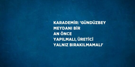 KARADEMİR: ‘GÜNDÜZBEY MEYDANI BİR AN ÖNCE YAPILMALI, ÜRETİCİ YALNIZ BIRAKILMAMALI’