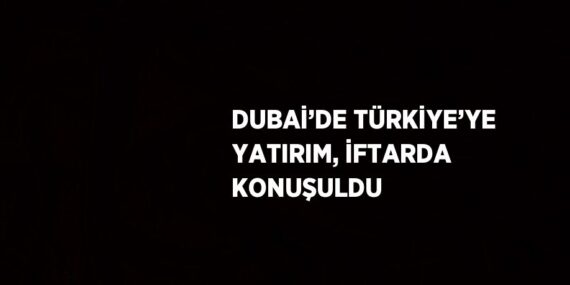 DUBAİ’DE TÜRKİYE’YE YATIRIM, İFTARDA KONUŞULDU