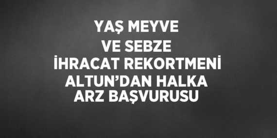 YAŞ MEYVE VE SEBZE İHRACAT REKORTMENİ ALTUN’DAN HALKA ARZ BAŞVURUSU