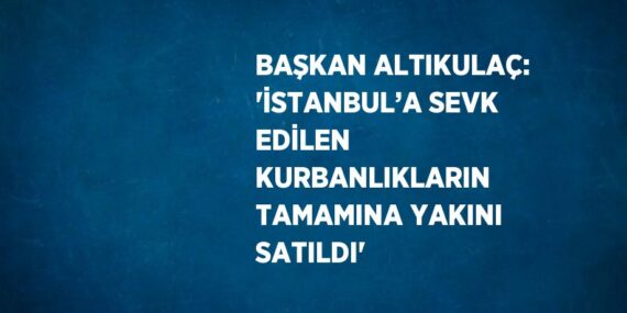 BAŞKAN ALTIKULAÇ: ‘İSTANBUL’A SEVK EDİLEN KURBANLIKLARIN TAMAMINA YAKINI SATILDI’