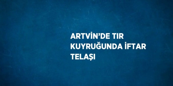 ARTVİN’DE TIR KUYRUĞUNDA İFTAR TELAŞI