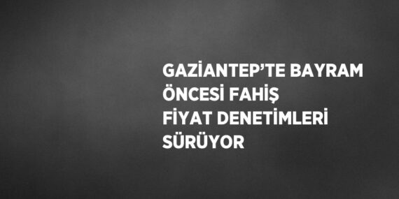 GAZİANTEP’TE BAYRAM ÖNCESİ FAHİŞ FİYAT DENETİMLERİ SÜRÜYOR
