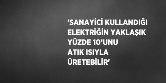 ‘SANAYİCİ KULLANDIĞI ELEKTRİĞİN YAKLAŞIK YÜZDE 10’UNU ATIK ISIYLA ÜRETEBİLİR’