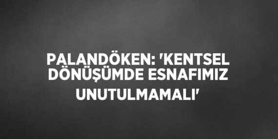 PALANDÖKEN: ‘KENTSEL DÖNÜŞÜMDE ESNAFIMIZ UNUTULMAMALI’