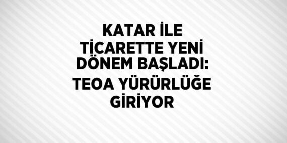 KATAR İLE TİCARETTE YENİ DÖNEM BAŞLADI: TEOA YÜRÜRLÜĞE GİRİYOR