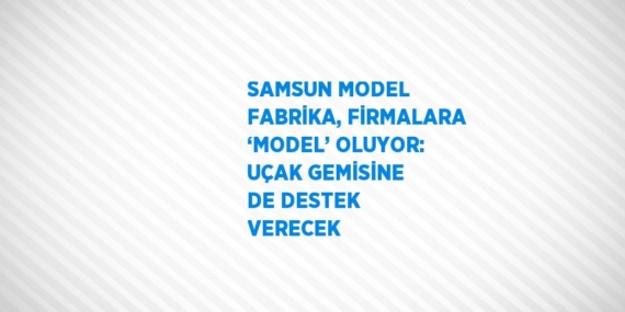 SAMSUN MODEL FABRİKA, FİRMALARA ‘MODEL’ OLUYOR: UÇAK GEMİSİNE DE DESTEK VERECEK