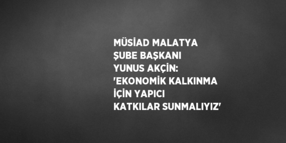 MÜSİAD MALATYA ŞUBE BAŞKANI YUNUS AKÇİN: ‘EKONOMİK KALKINMA İÇİN YAPICI KATKILAR SUNMALIYIZ’