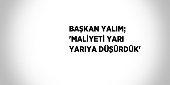 BAŞKAN YALIM; ‘MALİYETİ YARI YARIYA DÜŞÜRDÜK’