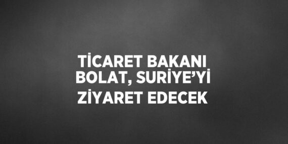 TİCARET BAKANI BOLAT, SURİYE’Yİ ZİYARET EDECEK