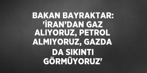 BAKAN BAYRAKTAR: ‘İRAN’DAN GAZ ALIYORUZ, PETROL ALMIYORUZ, GAZDA DA SIKINTI GÖRMÜYORUZ’