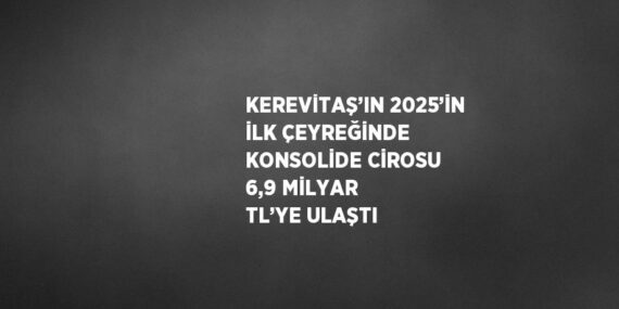 KEREVİTAŞ’IN 2025’İN İLK ÇEYREĞİNDE KONSOLİDE CİROSU 6,9 MİLYAR TL’YE ULAŞTI