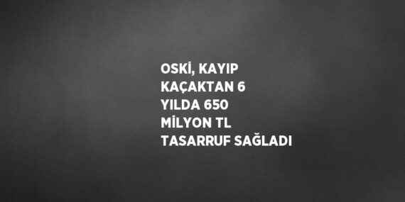 OSKİ, KAYIP KAÇAKTAN 6 YILDA 650 MİLYON TL TASARRUF SAĞLADI