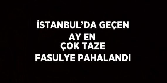 İSTANBUL’DA GEÇEN AY EN ÇOK TAZE FASULYE PAHALANDI