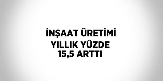İNŞAAT ÜRETİMİ YILLIK YÜZDE 15,5 ARTTI