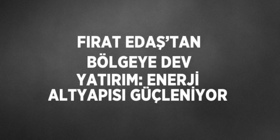 FIRAT EDAŞ’TAN BÖLGEYE DEV YATIRIM: ENERJİ ALTYAPISI GÜÇLENİYOR