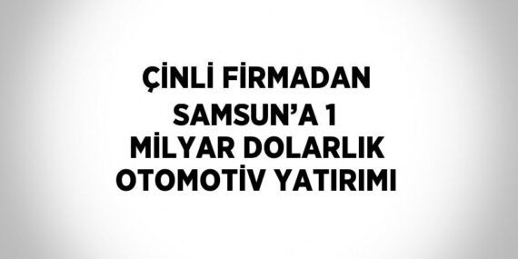 ÇİNLİ FİRMADAN SAMSUN’A 1 MİLYAR DOLARLIK OTOMOTİV YATIRIMI