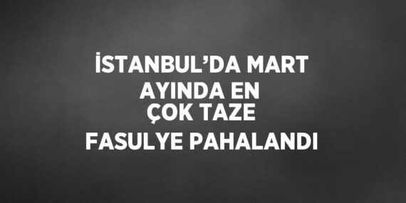 İSTANBUL’DA MART AYINDA EN ÇOK TAZE FASULYE PAHALANDI