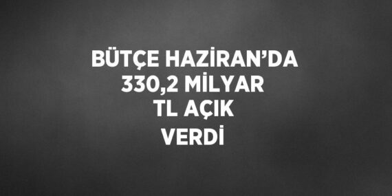 BÜTÇE HAZİRAN’DA 330,2 MİLYAR TL AÇIK VERDİ