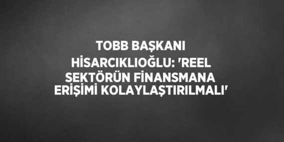 TOBB BAŞKANI HİSARCIKLIOĞLU: ‘REEL SEKTÖRÜN FİNANSMANA ERİŞİMİ KOLAYLAŞTIRILMALI’