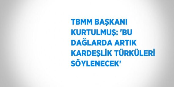 TBMM BAŞKANI KURTULMUŞ: ‘BU DAĞLARDA ARTIK KARDEŞLİK TÜRKÜLERİ SÖYLENECEK’