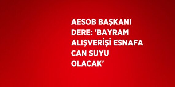 AESOB BAŞKANI DERE: ‘BAYRAM ALIŞVERİŞİ ESNAFA CAN SUYU OLACAK’