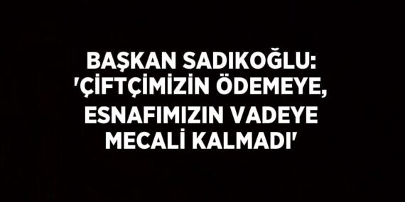 BAŞKAN SADIKOĞLU: ‘ÇİFTÇİMİZİN ÖDEMEYE, ESNAFIMIZIN VADEYE MECALİ KALMADI’