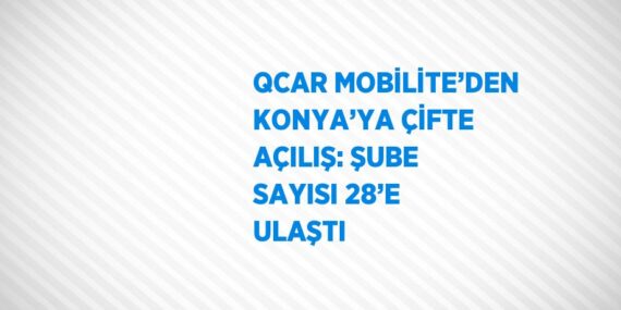 QCAR MOBİLİTE’DEN KONYA’YA ÇİFTE AÇILIŞ: ŞUBE SAYISI 28’E ULAŞTI