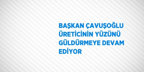 BAŞKAN ÇAVUŞOĞLU ÜRETİCİNİN YÜZÜNÜ GÜLDÜRMEYE DEVAM EDİYOR