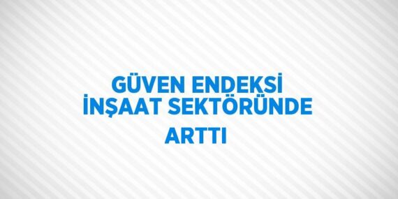 GÜVEN ENDEKSİ İNŞAAT SEKTÖRÜNDE ARTTI