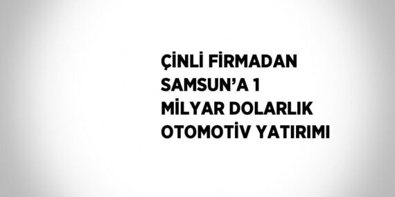 ÇİNLİ FİRMADAN SAMSUN’A 1 MİLYAR DOLARLIK OTOMOTİV YATIRIMI
