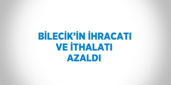 BİLECİK’İN İHRACATI VE İTHALATI AZALDI