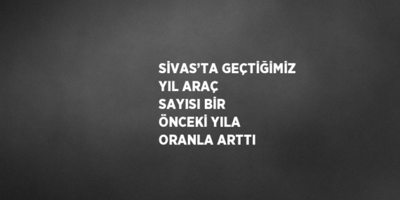 SİVAS’TA GEÇTİĞİMİZ YIL ARAÇ SAYISI BİR ÖNCEKİ YILA ORANLA ARTTI