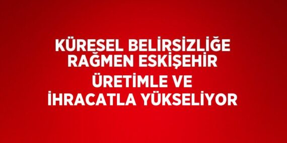 KÜRESEL BELİRSİZLİĞE RAĞMEN ESKİŞEHİR ÜRETİMLE VE İHRACATLA YÜKSELİYOR