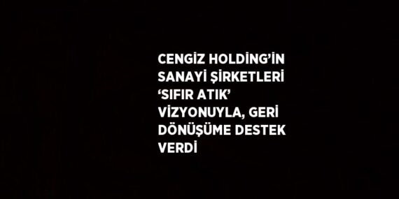 CENGİZ HOLDİNG’İN SANAYİ ŞİRKETLERİ ‘SIFIR ATIK’ VİZYONUYLA, GERİ DÖNÜŞÜME DESTEK VERDİ
