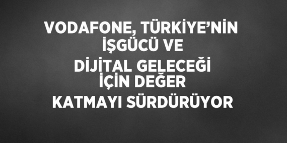 VODAFONE, TÜRKİYE’NİN İŞGÜCÜ VE DİJİTAL GELECEĞİ İÇİN DEĞER KATMAYI SÜRDÜRÜYOR