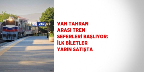 VAN TAHRAN ARASI TREN SEFERLERİ BAŞLIYOR: İLK BİLETLER YARIN SATIŞTA