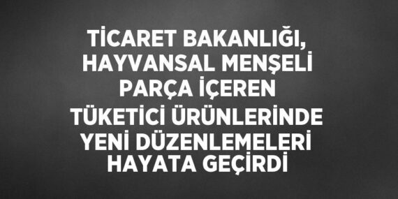 TİCARET BAKANLIĞI, HAYVANSAL MENŞELİ PARÇA İÇEREN TÜKETİCİ ÜRÜNLERİNDE YENİ DÜZENLEMELERİ HAYATA GEÇİRDİ