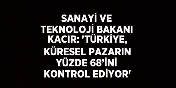 SANAYİ VE TEKNOLOJİ BAKANI KACIR: ‘TÜRKİYE, KÜRESEL PAZARIN YÜZDE 68’İNİ KONTROL EDİYOR’