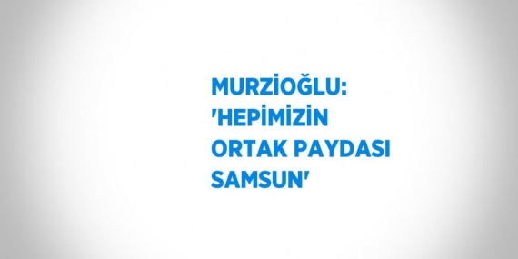 MURZİOĞLU: ‘HEPİMİZİN ORTAK PAYDASI SAMSUN’