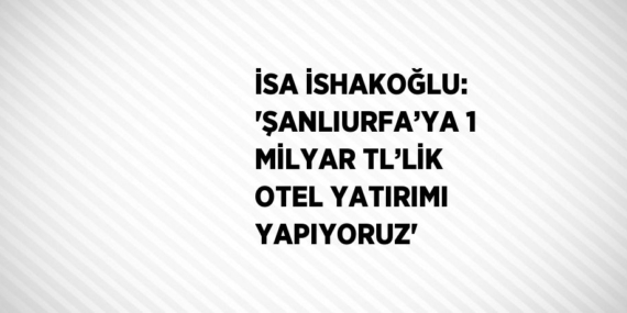 İSA İSHAKOĞLU: ‘ŞANLIURFA’YA 1 MİLYAR TL’LİK OTEL YATIRIMI YAPIYORUZ’