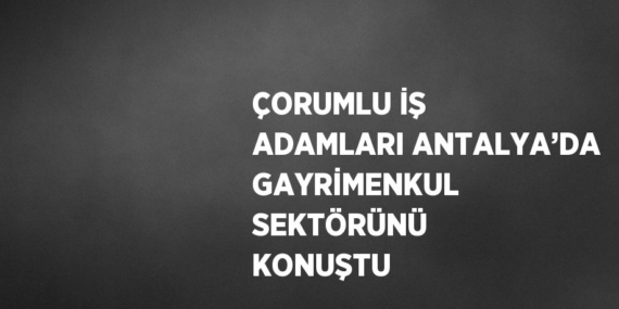 ÇORUMLU İŞ ADAMLARI ANTALYA’DA GAYRİMENKUL SEKTÖRÜNÜ KONUŞTU