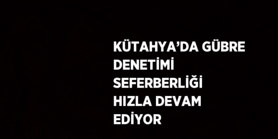 KÜTAHYA’DA GÜBRE DENETİMİ SEFERBERLİĞİ HIZLA DEVAM EDİYOR