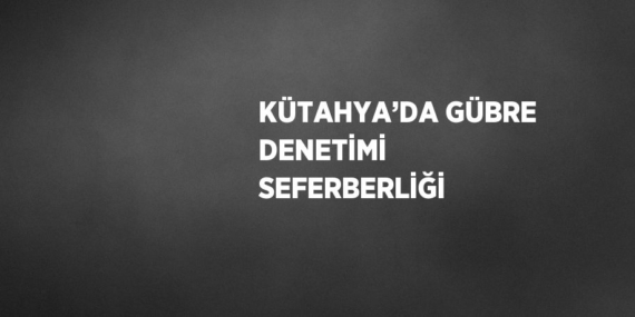 KÜTAHYA’DA GÜBRE DENETİMİ SEFERBERLİĞİ